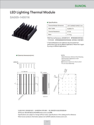 3-7
Specifications
Thermal Module Dimension
HEAT SINK
Thermal Resistance
Mass
L301.0xW262.4xH82.5 mm
AL6063-T5
5℃/W
4.14 kg
External dimensions(mm)
LED Lighting Thermal Module
SA009-14001N
NOTES:
‧ Detail dimension reference Pro/E Drawing
‧ Painting black, Appearance clean
‧ Flatness<0.1mm
‧ dimension need to do critical control
‧ fin can not be deformed
*熱阻(Thermal Resistance ) 數值僅供參考，實際數據會因應用產品
不同而改變，若需精確數據請將散熱模組置入應用產品中重新量測。
*1 Thermal Resistance is for reference only. Actual thermal
performance may vary by different applications. Please test it again
by using on different applications.
*此產品目錄之規格僅供參考，如有變更無法預先通知，請以業務提供的產品規格書為準。
*更多Sunon 產品資訊請至SUNON網站www.sunon.com瀏覽。
*Specifications are subject to change without notice. Specifications in this catalog are for reference.
*More Sunon products information please visit SUNON website at www.sunon.com.
82.5±2
262.4±2
301±1
31─M3L=6mm
L=5mm
212
2
LABEL9*9
1
3
AA
Section:B─B
Ø3
10─Ø6THROUGH
2─Ø
5.4TH
R
O
U
G
H
 