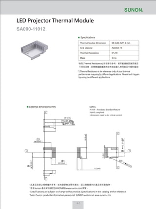 4-1
Specifications
Thermal Module Dimension
Sink Material
Thermal Resistance
Mass
28.5x24.2x11.2 mm
AL6063-T5
6℃/W
4.6 g
External dimensions(mm)
LED Projector Thermal Module
SA000-11012
NOTES:
‧ Finish：Anodized Standard Nature
‧ RoHS compliant
‧ dimension need to do critical control
10.6±0.1
12.3±0.1
28.5(ref)
24.2(ref)
11.2(ref)
14.6±0.1
11-0.8
Y
Y
Y
X
Y
X
barcode
2-
ø2±0.05
7
*熱阻(Thermal Resistance ) 數值僅供參考，實際數據會因應用產品
不同而改變，若需精確數據請將散熱模組置入應用產品中重新量測。
*1 Thermal Resistance is for reference only. Actual thermal
performance may vary by different applications. Please test it again
by using on different applications.
*此產品目錄之規格僅供參考，如有變更無法預先通知，請以業務提供的產品規格書為準。
*更多Sunon 產品資訊請至SUNON網站www.sunon.com瀏覽。
*Specifications are subject to change without notice. Specifications in this catalog are for reference.
*More Sunon products information please visit SUNON website at www.sunon.com.
 