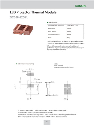 4-2
Specifications
Thermal Module Dimension
Fin Material
Block Material
Thermal Resistance
Mass
30.5x24.2x8.1 mm
C1100
C1100
6℃/W
8.5 g
External dimensions(mm)
LED Projector Thermal Module
SC000-12001
NOTES:
‧ RoHS compliant
‧ dimension need to do critical control
*熱阻(Thermal Resistance ) 數值僅供參考，實際數據會因應用產品
不同而改變，若需精確數據請將散熱模組置入應用產品中重新量測。
*1 Thermal Resistance is for reference only. Actual thermal
performance may vary by different applications. Please test it again
by using on different applications.
19.1±0.5
10.3±0.15
30.5±0.2
5.7±0.2
14.2±0.2
10±0.2
(24.2)
(8.1)
2
3
4
X
Y
5
6
Y
1
*此產品目錄之規格僅供參考，如有變更無法預先通知，請以業務提供的產品規格書為準。
*更多Sunon 產品資訊請至SUNON網站www.sunon.com瀏覽。
*Specifications are subject to change without notice. Specifications in this catalog are for reference.
*More Sunon products information please visit SUNON website at www.sunon.com.
 