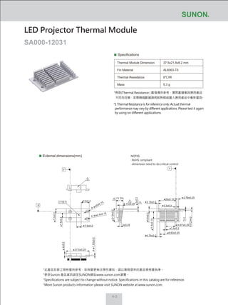 4-3
Specifications
Thermal Module Dimension
Fin Material
Thermal Resistance
Mass
37.5x21.8x8.2 mm
AL6063-T5
6℃/W
5.3 g
External dimensions(mm)
LED Projector Thermal Module
SA000-12031
NOTES:
‧ RoHS compliant
‧ dimension need to do critical control
*熱阻(Thermal Resistance ) 數值僅供參考，實際數據會因應用產品
不同而改變，若需精確數據請將散熱模組置入應用產品中重新量測。
*1 Thermal Resistance is for reference only. Actual thermal
performance may vary by different applications. Please test it again
by using on different applications.
2.79±0.25
28±0.15
3.3±0.2
3.19±0.2
6.13±0.25
3±0.257.5±0.2
21.8±0.2
13±0.2
4±0.2
37.5±0.25
4-1.53±0.2
7.5±0.2
7.2±0.2
4.8±0.2
11.8±0.15
4.74±0.2
8.63±0.25
1.5±0.2
14.57±0.25
2±0.2
(11.33)
T=1
PITCH=2
4-
ø5±0.15
4- ø2.4±0.15
X
Y Y
0.1
2
1
1
*此產品目錄之規格僅供參考，如有變更無法預先通知，請以業務提供的產品規格書為準。
*更多Sunon 產品資訊請至SUNON網站www.sunon.com瀏覽。
*Specifications are subject to change without notice. Specifications in this catalog are for reference.
*More Sunon products information please visit SUNON website at www.sunon.com.
 