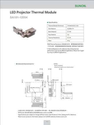 4-4
Specifications
Thermal Module Dimension
Sink Material
Block Material
Pipe Material
Thermal Resistance
Mass
74.6x56.8x24.2 mm
AL6063-T5
C1100
CU
6℃/W
44 g
External dimensions(mm)
LED Projector Thermal Module
SA101-12004
NOTES:
‧ RoHS compliant
‧ dimension need to do critical control
*熱阻(Thermal Resistance ) 數值僅供參考，實際數據會因應用產品
不同而改變，若需精確數據請將散熱模組置入應用產品中重新量測。
*1 Thermal Resistance is for reference only. Actual thermal
performance may vary by different applications. Please test it again
by using on different applications.
56.8±0.2
17.2±0.2
3.8±0.2
72.1±0.2
54.4±0.2
49.6±0.2
34.9±0.2
48.04±0.2
53±0.2
14.6±0.05
12.3±0.05
11
10
(74.6)
8(24.2)
12
(56.8)
9
Y YZ
X
2
1
3
4
5
6
7
攻M2 機械牙(深7mm)
*此產品目錄之規格僅供參考，如有變更無法預先通知，請以業務提供的產品規格書為準。
*更多Sunon 產品資訊請至SUNON網站www.sunon.com瀏覽。
*Specifications are subject to change without notice. Specifications in this catalog are for reference.
*More Sunon products information please visit SUNON website at www.sunon.com.
 