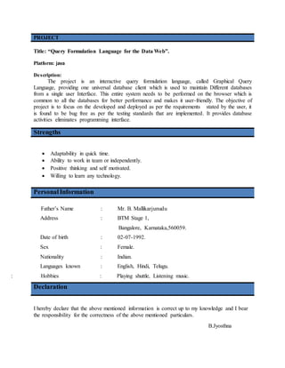 PROJECT
Title: “Query Formulation Language for the Data Web”.
Platform: java
Description:
The project is an interactive query formulation language, called Graphical Query
Language, providing one universal database client which is used to maintain Different databases
from a single user Interface. This entire system needs to be performed on the browser which is
common to all the databases for better performance and makes it user-friendly. The objective of
project is to focus on the developed and deployed as per the requirements stated by the user, it
is found to be bug free as per the testing standards that are implemented. It provides database
activities eliminates programming interface.
Strengths
 Adaptability in quick time.
 Ability to work in team or independently.
 Positive thinking and self motivated.
 Willing to learn any technology.
PersonalInformation
Father’s Name : Mr. B. Mallikarjunudu
Address : BTM Stage 1,
Bangalore, Karnataka,560059.
Date of birth : 02-07-1992.
Sex : Female.
Nationality : Indian.
Languages known : English, Hindi, Telugu.
: Hobbies : Playing shuttle, Listening music.
Declaration
I hereby declare that the above mentioned information is correct up to my knowledge and I bear
the responsibility for the correctness of the above mentioned particulars.
B.Jyosthna
 
