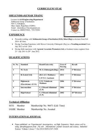 CURRICULUM VITAE
SHELENDRAKUMAR THAINU
Lecturer in civil Engineering Department
Sobhasaria Group of institutions
NH-11, Gokulpura,
Sikar Jaipur, Rajasthan (332001)
Email: -shelendrace11hcst@gmail.com
Contact no.-08003274563, 7351729281
EXPERIENCE
 Presently working with Sobhasaria Group of Institution (SGI), Sikar (Raj.) as lecturer from Feb
2014- till Date.
 Having Teaching Experience with Mewar University Chittorgrah (Raj.) as a Teaching assistant From
July 2012 to Feb 2014
 Having field experience with Agrawal Associate Promoters.Ltd. as Graduate trainee engineer from
21st
July 2011 to 20th
June 2012;
QUALIFICATIONS
Sr. No. Standard Board/University Year of
Passing
Result
1 M. Tech M. U.Chittorgarh (Raj.) 2014 Ist
Division
2 B.Tech (Civil) (H.C.S.T. Mathura )
U.P.T.U. Lucknow
2011 Ist
Division
3 Diploma in
(Electrician) (I.T.I)
I.T.I. Vrindavan
Mathura
2006 Ist
Division
4 Intermediate U. P Board Allahabad
(U.P)
2004 Ist
Division
5 High School U. P Board Allahabad
(U.P)
2002 IInd
Division
Technical Affiliation
ISTE Member Membership No. 96671 (Life Time)
IASBE Member Membership No. Awaited
INTERNATIONALJOURNAL
 Paper published on ‘Experimental investigation, on High Expansive black cotton soil by
using phosphogypsum,lime ,Fly ash , International journal research and science, Industrial
Science Volume-1,Issue-7 Oct 2014 ISSN:2347-5420
 