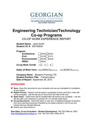 Engineering Technician/Technology
Co-op Programs
CO-OP WORK EXPERIENCE REPORT
Student Name: Jared Smith
Student I.D. #: 200193639
Program:
Architecture: ARTC ARTE
Civil: CVTN CVTY
Environmental: ENTN ENVR
HRAC: HRAC
Co-op Work Term#: 1 2 3
Dates of Work Term: Start:29/04/12(dd/mm/yy) End:30/08/12(dd/mm/yy)
Company Name: Blueprint Framing LTD
Student Position Title: Framer/Labour
Date of Report: September 28, 2012
INSTRUCTIONS:
 Save –Save this document to your computer and use as a template for completion
of your report.
 Report Format – Report must be typed in paragraph format; point form notes will
not be accepted. Use the tab key to move from one field to the next
 Spell check – Spell check will be enabled after all sections are complete – use the
tab key after your response to question #11 to activate spell check.
 Co-op Documents – Hand this report in with your completed Employer Evaluation
form and Learning Outcomes Checklist by the dates outlined in the Co-op and
Career Services Student Manual.
 Submit your documents to:
Stan Ryba, Co-op Consultant – Student Development, 705-728-1968 ext. 5263
Stan.Ryba@georgiancollege.ca , Fax. 705-722-1540, Office B110
 