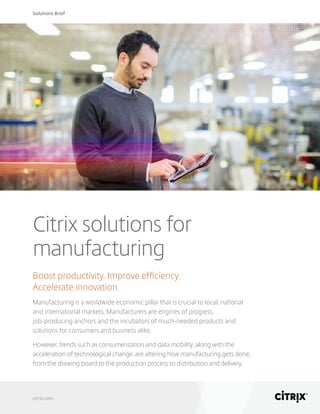 Solutions Brief
citrix.com
Citrix solutions for
manufacturing
Boost productivity. Improve efficiency.
Accelerate innovation.
Manufacturing is a worldwide economic pillar that is crucial to local, national
and international markets. Manufacturers are engines of progress,
job-producing anchors and the incubators of much-needed products and
solutions for consumers and business alike.
However, trends such as consumerization and data mobility, along with the
acceleration of technological change, are altering how manufacturing gets done,
from the drawing board to the production process to distribution and delivery.
 