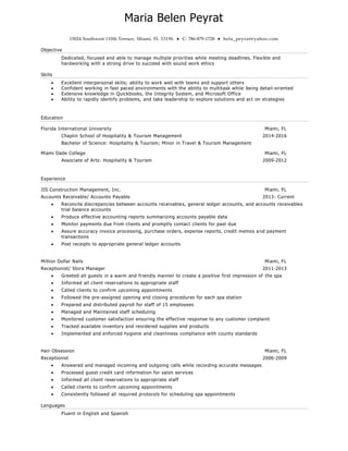 Maria Belen Peyrat
15024 Southwest 110th Terrace, Miami, FL 33196 ♦ C: 786-879-1728 ♦ belu_peyrat@yahoo.com
Objective
Dedicated, focused and able to manage multiple priorities while meeting deadlines. Flexible and
hardworking with a strong drive to succeed with sound work ethics
Skills
 Excellent interpersonal skills; ability to work well with teams and support others
 Confident working in fast paced environments with the ability to multitask while being detail-oriented
 Extensive knowledge in Quickbooks, the Integrity System, and Microsoft Office
 Ability to rapidly identify problems, and take leadership to explore solutions and act on strategies
Education
Florida International University Miami, FL
Chaplin School of Hospitality & Tourism Management 2014-2016
Bachelor of Science: Hospitality & Tourism; Minor in Travel & Tourism Management
Miami Dade College Miami, FL
Associate of Arts: Hospitality & Tourism 2009-2012
Experience
JIS Construction Management, Inc. Miami, FL
Accounts Receivable/ Accounts Payable 2013- Current
 Reconcile discrepancies between accounts receivables, general ledger accounts, and accounts receivables
trial balance accounts
 Produce effective accounting reports summarizing accounts payable data
 Monitor payments due from clients and promptly contact clients for past due
 Assure accuracy invoice processing, purchase orders, expense reports, credit memos and payment
transactions
 Post receipts to appropriate general ledger accounts
Million Dollar Nails Miami, FL
Receptionist/ Store Manager 2011-2013
 Greeted all guests in a warm and friendly manner to create a positive first impression of the spa
 Informed all client reservations to appropriate staff
 Called clients to confirm upcoming appointments
 Followed the pre-assigned opening and closing procedures for each spa station
 Prepared and distributed payroll for staff of 15 employees
 Managed and Maintained staff scheduling
 Monitored customer satisfaction ensuring the effective response to any customer complaint
 Tracked available inventory and reordered supplies and products
 Implemented and enforced hygiene and cleanliness compliance with county standards
Hair Obsession Miami, FL
Receptionist 2006-2009
 Answered and managed incoming and outgoing calls while recording accurate messages
 Processed guest credit card information for salon services
 Informed all client reservations to appropriate staff
 Called clients to confirm upcoming appointments
 Consistently followed all required protocols for scheduling spa appointments
Languages
Fluent in English and Spanish
 