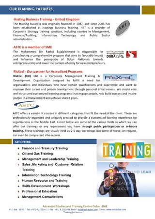 Advanced Studies and Training Centre Dubai -UAE
P. O Box : 6878 | Tel : +971 4 2211141 | Fax : +971 4 2211848 Email : info@astcdubai.com | Web : www.astcdubai.com
“Training for Success”
Hasting Business Training - United Kingdom
The training business was originally founded in 1987, and since 2005 has
been established as Hastings Business Training. HBT is a provider of
Corporate Strategy training solutions, including courses in Management,
Financial/Auditing, Information Technology and Public Sector
administration.
ASTC is a member of SME
The Mohammed Bin Rashid Establishment is responsible for
coordinating a comprehensive program that aims to favorably impact
and influence the perception of Dubai Nationals towards
entrepreneurship and lower the barriers of entry for new entrepreneurs.
RisXcel - Our partner for Accredited Programs
RisXcel (UK) Ltd is a Corporate Management Training &
Development Organization designed to fulfill a need for
organizations and individuals who have certain qualifications and experience and want to
improve their career and person development through personal effectiveness. We create very
well structured customized learning programs that engage people, help build success and inspire
people to empowerment and achieve shared goals.
ASTC offers a variety of courses in different categories that fit the need of the client. These are
professionally organized and uniquely created to provide a customized learning experience for
organizations in the Middle East. Listed below are some of the various fields in which we can
offer our trainings or any requirement you have through public participation or in-house
training. These trainings are usually held as 2-5 day workshops but some of these, on request,
can even be compressed into express.
Finance and Treasury Training
Oil and Gas Training
Management and Leadership Training
Sales ,Marketing and Customer Relation
Training
Information Technology Training
Human Resource and Training
Skills Development Workshops
Professional Education
Management Consultations
OUR TRAINING PARTNERS
AST OFFERS:-
 
