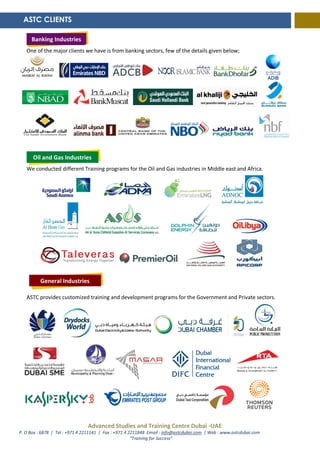 Advanced Studies and Training Centre Dubai -UAE
P. O Box : 6878 | Tel : +971 4 2211141 | Fax : +971 4 2211848 Email : info@astcdubai.com | Web : www.astcdubai.com
“Training for Success”
One of the major clients we have is from banking sectors, few of the details given below;
We conducted different Training programs for the Oil and Gas industries in Middle east and Africa.
ASTC provides customized training and development programs for the Government and Private sectors.
ASTC CLIENTS
Banking Industries
Oil and Gas Industries
General Industries
Banking Industries
 