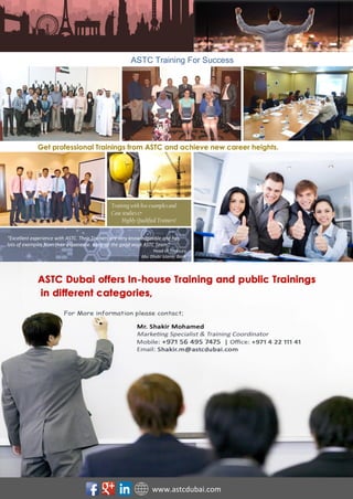 Advanced Studies and Training Centre Dubai -UAE
P. O Box : 6878 | Tel : +971 4 2211141 | Fax : +971 4 2211848 Email : info@astcdubai.com | Web : www.astcdubai.com
“Training for Success”
000
Get professional Trainings from ASTC and achieve new career heights.
ASTC Training For Success
“Excellent experience with ASTC. Their Trainers are very knowledgeable and has
lots of examples from their experience. Keep up the good work ASTC Team”
Head of Treasury
Abu Dhabi Islamic Bank
Training with live examplesand
Case studies&
Highly Qualified Trainers!
www.astcdubai.com
 