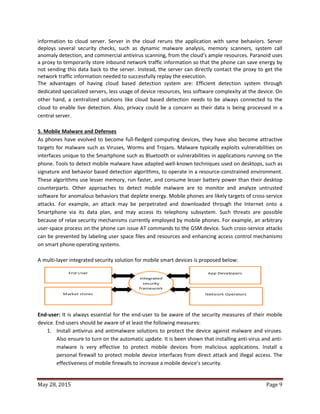 May 28, 2015 Page 9
information to cloud server. Server in the cloud reruns the application with same behaviors. Server
deploys several security checks, such as dynamic malware analysis, memory scanners, system call
anomaly detection, and commercial antivirus scanning, from the cloud’s ample resources. Paranoid uses
a proxy to temporarily store inbound network traffic information so that the phone can save energy by
not sending this data back to the server. Instead, the server can directly contact the proxy to get the
network traffic information needed to successfully replay the execution.
The advantages of having cloud based detection system are: Efficient detection system through
dedicated specialized servers, less usage of device resources, less software complexity at the device. On
other hand, a centralized solutions like cloud based detection needs to be always connected to the
cloud to enable live detection. Also, privacy could be a concern as their data is being processed in a
central server.
5. Mobile Malware and Defenses
As phones have evolved to become full-fledged computing devices, they have also become attractive
targets for malware such as Viruses, Worms and Trojans. Malware typically exploits vulnerabilities on
interfaces unique to the Smartphone such as Bluetooth or vulnerabilities in applications running on the
phone. Tools to detect mobile malware have adapted well-known techniques used on desktops, such as
signature and behavior based detection algorithms, to operate in a resource-constrained environment.
These algorithms use lesser memory, run faster, and consume lesser battery power than their desktop
counterparts. Other approaches to detect mobile malware are to monitor and analyze untrusted
software for anomalous behaviors that deplete energy. Mobile phones are likely targets of cross-service
attacks. For example, an attack may be perpetrated and downloaded through the Internet onto a
Smartphone via its data plan, and may access its telephony subsystem. Such threats are possible
because of relax security mechanisms currently employed by mobile phones. For example, an arbitrary
user-space process on the phone can issue AT commands to the GSM device. Such cross-service attacks
can be prevented by labeling user space files and resources and enhancing access control mechanisms
on smart phone operating systems.
A multi-layer integrated security solution for mobile smart devices is proposed below:
End-user: It is always essential for the end-user to be aware of the security measures of their mobile
device. End-users should be aware of at least the following measures:
1. Install antivirus and antimalware solutions to protect the device against malware and viruses.
Also ensure to turn on the automatic update. It is been shown that installing anti-virus and anti-
malware is very effective to protect mobile devices from malicious applications. Install a
personal firewall to protect mobile device interfaces from direct attack and illegal access. The
effectiveness of mobile firewalls to increase a mobile device’s security.
 