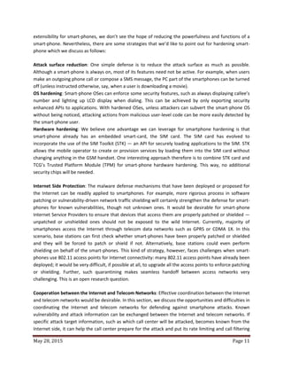 May 28, 2015 Page 11
extensibility for smart-phones, we don’t see the hope of reducing the powerfulness and functions of a
smart-phone. Nevertheless, there are some strategies that we’d like to point out for hardening smart-
phone which we discuss as follows:
Attack surface reduction: One simple defense is to reduce the attack surface as much as possible.
Although a smart-phone is always on, most of its features need not be active. For example, when users
make an outgoing phone call or compose a SMS message, the PC part of the smartphones can be turned
off (unless instructed otherwise, say, when a user is downloading a movie).
OS hardening: Smart-phone OSes can enforce some security features, such as always displaying callee’s
number and lighting up LCD display when dialing. This can be achieved by only exporting security
enhanced APIs to applications. With hardened OSes, unless attackers can subvert the smart-phone OS
without being noticed, attacking actions from malicious user-level code can be more easily detected by
the smart-phone user.
Hardware hardening: We believe one advantage we can leverage for smartphone hardening is that
smart-phone already has an embedded smart-card, the SIM card. The SIM card has evolved to
incorporate the use of the SIM Toolkit (STK) — an API for securely loading applications to the SIM. STK
allows the mobile operator to create or provision services by loading them into the SIM card without
changing anything in the GSM handset. One interesting approach therefore is to combine STK card and
TCG’s Trusted Platform Module (TPM) for smart-phone hardware hardening. This way, no additional
security chips will be needed.
Internet Side Protection: The malware defense mechanisms that have been deployed or proposed for
the Internet can be readily applied to smartphones. For example, more rigorous process in software
patching or vulnerability-driven network traffic shielding will certainly strengthen the defense for smart-
phones for known vulnerabilities, though not unknown ones. It would be desirable for smart-phone
Internet Service Providers to ensure that devices that access them are properly patched or shielded —
unpatched or unshielded ones should not be exposed to the wild Internet. Currently, majority of
smartphones access the Internet through telecom data networks such as GPRS or CDMA 1X. In this
scenario, base stations can first check whether smart-phones have been properly patched or shielded
and they will be forced to patch or shield if not. Alternatively, base stations could even perform
shielding on behalf of the smart-phones. This kind of strategy, however, faces challenges when smart-
phones use 802.11 access points for Internet connectivity: many 802.11 access points have already been
deployed; it would be very difficult, if possible at all, to upgrade all the access points to enforce patching
or shielding. Further, such quarantining makes seamless handoff between access networks very
challenging. This is an open research question.
Cooperation between the Internet and Telecom Networks: Effective coordination between the Internet
and telecom networks would be desirable. In this section, we discuss the opportunities and difficulties in
coordinating the Internet and telecom networks for defending against smartphone attacks. Known
vulnerability and attack information can be exchanged between the Internet and telecom networks. If
specific attack target information, such as which call center will be attacked, becomes known from the
Internet side, it can help the call center prepare for the attack and put its rate limiting and call filtering
 