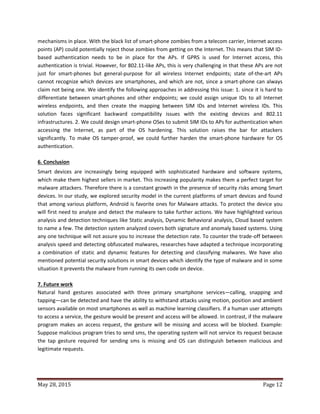 May 28, 2015 Page 12
mechanisms in place. With the black list of smart-phone zombies from a telecom carrier, Internet access
points (AP) could potentially reject those zombies from getting on the Internet. This means that SIM ID-
based authentication needs to be in place for the APs. If GPRS is used for Internet access, this
authentication is trivial. However, for 802.11-like APs, this is very challenging in that these APs are not
just for smart-phones but general-purpose for all wireless Internet endpoints; state of-the-art APs
cannot recognize which devices are smartphones, and which are not, since a smart-phone can always
claim not being one. We identify the following approaches in addressing this issue: 1. since it is hard to
differentiate between smart-phones and other endpoints; we could assign unique IDs to all Internet
wireless endpoints, and then create the mapping between SIM IDs and Internet wireless IDs. This
solution faces significant backward compatibility issues with the existing devices and 802.11
infrastructures. 2. We could design smart-phone OSes to submit SIM IDs to APs for authentication when
accessing the Internet, as part of the OS hardening. This solution raises the bar for attackers
significantly. To make OS tamper-proof, we could further harden the smart-phone hardware for OS
authentication.
6. Conclusion
Smart devices are increasingly being equipped with sophisticated hardware and software systems,
which make them highest sellers in market. This increasing popularity makes them a perfect target for
malware attackers. Therefore there is a constant growth in the presence of security risks among Smart
devices. In our study, we explored security model in the current platforms of smart devices and found
that among various platform, Android is favorite ones for Malware attacks. To protect the device you
will first need to analyze and detect the malware to take further actions. We have highlighted various
analysis and detection techniques like Static analysis, Dynamic Behavioral analysis, Cloud based system
to name a few. The detection system analyzed covers both signature and anomaly based systems. Using
any one technique will not assure you to increase the detection rate. To counter the trade-off between
analysis speed and detecting obfuscated malwares, researches have adapted a technique incorporating
a combination of static and dynamic features for detecting and classifying malwares. We have also
mentioned potential security solutions in smart devices which identify the type of malware and in some
situation it prevents the malware from running its own code on device.
7. Future work
Natural hand gestures associated with three primary smartphone services—calling, snapping and
tapping—can be detected and have the ability to withstand attacks using motion, position and ambient
sensors available on most smartphones as well as machine learning classifiers. If a human user attempts
to access a service, the gesture would be present and access will be allowed. In contrast, if the malware
program makes an access request, the gesture will be missing and access will be blocked. Example:
Suppose malicious program tries to send sms, the operating system will not service its request because
the tap gesture required for sending sms is missing and OS can distinguish between malicious and
legitimate requests.
 