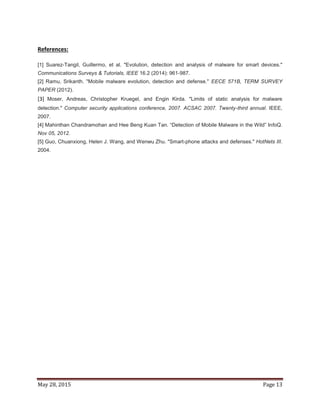 May 28, 2015 Page 13
References:
[1] Suarez-Tangil, Guillermo, et al. "Evolution, detection and analysis of malware for smart devices."
Communications Surveys & Tutorials, IEEE 16.2 (2014): 961-987.
[2] Ramu, Srikanth. "Mobile malware evolution, detection and defense." EECE 571B, TERM SURVEY
PAPER (2012).
[3] Moser, Andreas, Christopher Kruegel, and Engin Kirda. "Limits of static analysis for malware
detection." Computer security applications conference, 2007. ACSAC 2007. Twenty-third annual. IEEE,
2007.
[4] Mahinthan Chandramohan and Hee Beng Kuan Tan. “Detection of Mobile Malware in the Wild” InfoQ.
Nov 05, 2012.
[5] Guo, Chuanxiong, Helen J. Wang, and Wenwu Zhu. "Smart-phone attacks and defenses." HotNets III.
2004.
 