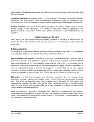 May 28, 2015 Page 5
goals range from fraud and service misuse driven by economic incentives, to spamming, espionage, data
theft and sabotage.
Distribution and Infection: Malware creators can use a variety of techniques to distribute malicious
applications and infect devices, from self-propagation mechanisms based on vulnerabilities and
misconfigurations, to simply tricking the user into installing it by means of social-engineering techniques.
Privilege acquisition: Once the malicious code is installed on the device, it often needs to acquire
enough privileges to carry out its goals. This is automatic in many cases, as the user might already have
granted them to the app, whereas in other cases technical vulnerabilities and/or misconfigurations are
exploited
Malware analysis and Detection
Smart devices are often compromised with malware; therefore its security is a major concern. To
protect the device from activities of the malware, first we need to understand how to analyze and
detect them.
3. Malware Analysis:
It is a process of studying code, behavior and functionality of malware so that severity of attack can be
measured. It can be done in two ways: A. Static Analysis B. Dynamic Analysis.
A) Static Analysis (code analysis): is responsible for analyzing a software properties or a piece of code in
order to find malicious code patterns or signatures. In static analysis, detection is done through the
source code, binary or the API level without the execution of the code or file. In this technique reverse
engineering is performed by decompressing, disassembling and searching for patterns in the APK files in
order to understand structure of malware. Advantage: The method is fast and not very resource
consuming. Low level of false positive (accuracy is high). Disadvantage: obfuscation and encryption
techniques embedded in software makes static analysis difficult. It cannot detect new the malware.
Obfuscation: is to hide the information such that others cannot find the true meaning. Binary
obfuscation techniques transform the malware binaries into self compressed and uniquely structured
binary files, which are designed to resist reverse engineering and thus make the static analysis very
expensive and unreliable. Moreover, when utilizing binary executables (obtained by compiling source
code) for static analysis, the information like size of data structures or variables gets lost thereby
complicating the malware code analysis.
Below is an example of Clean code vs. Obfuscated code. Clean code can be identified in static analysis.
Obfuscated code cannot be easily identified unless the code is executed which will convert the ASCII into
string. Obfuscated code can easily bypass in static analysis, as it do not able to match the pattern with
the available data from the database.
 