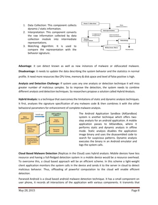 May 28, 2015 Page 8
1. Data Collection: This component collects
dynamic / static information.
2. Interpretation: This component converts
the raw information collected by data
collection module into intermediate
representations.
3. Matching Algorithm: It is used to
compare the representation with the
behavior signature.
Advantage: it can detect known as well as new instances of malware or obfuscated malware.
Disadvantage: it needs to update the data describing the system behavior and the statistics in normal
profile. It need more resources like CPU time, memory & disk space and level of false positive is high.
Analysis and Detection Challenge: If system uses any one analysis or detection technique it will miss
greater number of malicious samples. So to improve the detection, the system needs to combine
different analysis and detection techniques. So researchers propose a solution called Hybrid Analysis.
Hybrid Analysis: is a technique that overcomes the limitations of static and dynamic analysis techniques.
It first, analyses the signature specification of any malware code & then combines it with the other
behavioral parameters for enhancement of complete malware analysis.
The Android Application Sandbox (AASandbox)
system is another technique which offers two-
step analysis for an android application. A mobile
application passes to AASandbox, where it
performs static and dynamic analysis in offline
mode. Static analysis disables the application
image binary and uses the disassembled code to
search for suspicious patterns. Dynamic analysis
executes the binary in an Android emulator and
logs the system calls.
Cloud Based Malware Detection (Replicas in the Cloud) uses hybrid analysis: Mobile devices have less
resource and having a full-fledged detection system in a mobile device would be a resource overhead.
To overcome this, a cloud based approach will be an efficient scheme. In this scheme a light-weight
client application monitors the system calls in the device and sends it to the server in cloud to detect
malicious behavior. Thus, offloading of powerful computation to the cloud will enable efficient
detection.
Paranoid Android is a cloud based android malware detection technique. It has a small component on
user phone, it records all interactions of the application with various components. It transmits that
 