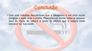 Conclusão
• Com este trabalho descobrimos que o tabagismo é um vício muito
perigoso e pode levar à morte. Pretendemos alertar todas as pessoas
para os riscos do tabaco e quais os efeitos que o tabaco pode
provocar na sua saúde.
 