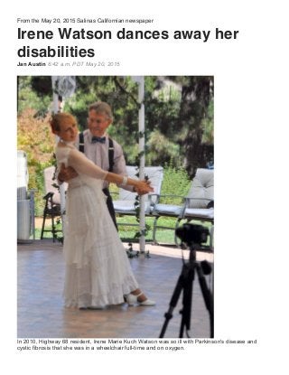 From the May 20, 2015 Salinas Californian newspaper
Irene Watson dances away her
disabilities
Jan Austin 6:42 a.m. PDT May 20, 2015
In 2010, Highway 68 resident, Irene Marie Kuch Watson was so ill with Parkinson's disease and
cystic fibrosis that she was in a wheelchair full-time and on oxygen.
 
