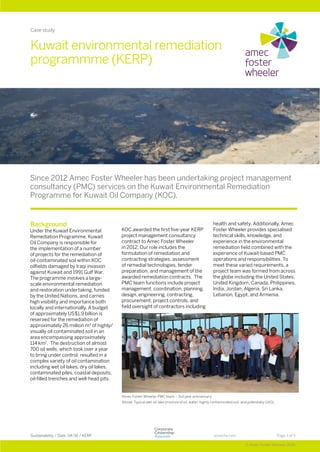 Page 1 of 3Sustainability / Date: 04/16 / KERP
© Amec Foster Wheeler 2016
amecfw.com
Background
Under the Kuwait Environmental
Remediation Programme, Kuwait
Oil Company is responsible for
the implementation of a number
of projects for the remediation of
oil-contaminated soil within KOC
oilfields damaged by Iraqi invasion
against Kuwait and 1991 Gulf War.
The programme involves a large-
scale environmental remediation
and restoration undertaking, funded
by the United Nations, and carries
high visibility and importance both
locally and internationally. A budget
of approximately US$1.9 billion is
reserved for the remediation of
approximately 26 million m3
of highly/
visually oil contaminated soil in an
area encompassing approximately
114 km2
. The destruction of almost
700 oil wells, which took over a year
to bring under control, resulted in a
complex variety of oil contamination
including wet oil lakes, dry oil lakes,
contaminated piles, coastal deposits,
oil-filled trenches and well-head pits.
KOC awarded the first five-year KERP
project management consultancy
contract to Amec Foster Wheeler
in 2012. Our role includes the
formulation of remediation and
contracting strategies, assessment
of remedial technologies, tender
preparation, and management of the
awarded remediation contracts. The
PMC team functions include project
management, coordination, planning,
design, engineering, contracting,
procurement, project controls, and
field oversight of contractors including
health and safety. Additionally, Amec
Foster Wheeler provides specialised
technical skills, knowledge, and
experience in the environmental
remediation field combined with the
experience of Kuwait-based PMC
operations and responsibilities. To
meet these varied requirements, a
project team was formed from across
the globe including the United States,
United Kingdom, Canada, Philippines,
India, Jordan, Algeria, Sri Lanka,
Lebanon, Egypt, and Armenia.
Kuwait environmental remediation
programmme (KERP)
Since 2012 Amec Foster Wheeler has been undertaking project management
consultancy (PMC) services on the Kuwait Environmental Remediation
Programme for Kuwait Oil Company (KOC).
Case study
Amec Foster Wheeler PMC team – 3rd year anniversary
Above: Typical wet-oil lake (mixture of oil, water, highly contaminated soil, and potentially UXO)
 