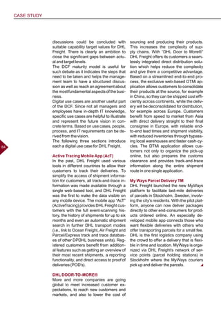 CASE STUDY
8484
discussions could be concluded with
suitable capability target values for DHL
Freight. There is clearly an ambition to
close the significant gaps between actu-
al and target levels.
The DCF maturity model is useful for
such debate as it indicates the steps that
need to be taken and helps the manage-
ment team to have a structured discus-
sion as well as reach an agreement about
the most fundamental aspects of the busi-
ness.
Digital use cases are another useful part
of the DCF. Since not all managers and
employees have in-depth IT knowledge,
specific use cases are helpful to illustrate
and represent the future vision in con-
crete terms. Based on use cases, people,
process, and IT requirements can be de-
rived from the vision.
The following three sections introduce
each a digital use case for DHL Freight.
Active Tracing Mobile App (AcT)
In the past, DHL Freight used various
tools in different countries to allow their
customers to track their deliveries. To
simplify the access of shipment informa-
tion for customers, all track-and-trace in-
formation was made available through a
single web-based tool, and DHL Freight
was the first to make the data visible on
any mobile device. The mobile app “AcT”
(ActiveTracing) provides DHL Freight cus-
tomers with the full event-scanning his-
tory, the history of shipments for up to six
months and even an automatic shipment
search in further DHL transport modes
(i.e., link to Ocean Freight, Air Freight and
Parcel/Express track and trace databas-
es of other DPDHL business units). Reg-
istered customers benefit from addition-
al features such as getting an overview of
their most recent shipments, a reporting
functionality, and direct access to proof of
deliveries (POD’s).
DHL DOOR-TO-MORE®
More and more companies are going
global to meet increased customer ex-
pectations, to reach new customers and
markets, and also to lower the cost of
sourcing and producing their products.
This increases the complexity of sup-
ply chains. With “DHL Door to More®”
DHL Freight offers its customers a seam-
lessly integrated direct distribution solu-
tion which helps reduce the complexity
and give them a competitive advantage.
Based on a streamlined end-to-end pro-
cess, the exclusive web-based DTMi ap-
plication allows customers to consolidate
their products at the source, for example
in China, so they can be shipped cost effi-
ciently across continents, while the deliv-
ery will be deconsolidated for distribution,
for example across Europe. Customers
benefit from speed to market from Asia
with direct delivery straight to their final
consignee in Europe, with reliable end-
to-end lead times and shipment visibility,
with reduced inventories through bypass-
ing local warehouses and faster cash-cy-
cles. The DTMi application allows cus-
tomers not only to organize the pick-up
online, but also prepares the customs
clearance and provides track-and-trace
information along the entire shipment
route in one single application.
My Ways Parcel Delivery TM
DHL Freight launched the new MyWays
platform to facilitate last-mile deliveries
of parcels in Stockholm, Sweden, involv-
ing the city’s residents. With the pilot plat-
form, anyone can now deliver packages
directly to other end-consumers for prod-
ucts ordered online. An especially de-
veloped mobile app connects those who
want flexible deliveries with others who
offer transporting parcels for a small fee.
DHL is the first logistics company using
the crowd to offer a delivery that is flexi-
ble in time and location. MyWays is orga-
nized via DHL Freight’s network of ser-
vice points (parcel holding stations) in
Stockholm where the MyWays couriers
pick up and deliver the parcels.
 