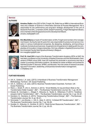 CASE STUDY
8585
Service
AUTHORS
Amadou Diallo is the CEO of DHL Freight. Mr. Diallo has an MBA in International Busi-
ness and a Master of Science in Information Services & Process Management. He is
responsible for the performance and long-term strategic development of the unit of
Deutsche Post DHL, a member of DHL Global Forwarding, Freight Management Board,
and a member of the Singapore Economic Development Board.
amadou.diallo[at]dhl.com
Kim MacGillavry is head of Transformation at DHL Freight and member of its manage-
ment board. During the last 20 years Kim was responsible for product and service inno-
vation in various multinational companies. By designing, developing, and launching a
multitude of products and services, he gained a lot of experience in dealing with the com-
plexities of innovation in large enterprises. Kim has a Master inApplied Economics from
the University Faculty Saint-IgnatiusAntwerp in Belgium.
kim.macgillavry[at]dhl.com
Prof. Dr. Axel Uhl is head of the Business Transformation Academy (BTA) at SAP. He
has been a professor at the University of Applied Sciences and Arts Northwestern Swit-
zerland (FHNW) since 2009. Axel Uhl received his doctorate in economics and has a
master in business information systems. He started his career at Allianz and worked for
DaimlerChrysler IT Services, KPMG, and Novartis. His main areas of research are strat-
egy and IT innovation, leadership, and business transformation management.
a.uhl[at]sap.com
FURTHER READING
►► Uhl, A., Gollenia, L.A. (eds.) (2012). A Handbook of Business Transformation Management
Methodology. Farnham, UK: Gower Publishing.
►► Uhl, A., Gollenia, L.A. (eds.) (2013). Business Transformation Essentials. Farnham, UK:
Gower Publishing.
►► Ward, J., Stratil, P., Uhl, A., Schmid, A. (2013). “Smart Mobility. An Up-and-Down Ride on the
Transformation Roller Coaster”, 360° – The Business Transformation Journal, No. 7, pp. 45–55.
►► Kresak, M., Corvington, L., Wiegel, F., Wokurka, G., Teufel, S., Williamson, P. (2011). “Vodafone
answers Call to Transformation”, 360° – The Business Transformation Journal, No. 2, pp. 54–67.
►► Giordano, G., Giordano, A. (2013). “Outsourcing Transformative Change”, 360° – The Business
Transformation Journal, No. 8, pp. 56–61.
►► Schmiedel, T., vom Brocke, J., Uhl, A., Zeitz, S. (2013). “A Global HR Transformation”, 360° –
The Business Transformation Journal, No. 7, pp. 56–65.
►► Houlder, D., Wokurka, G., Günther, R. (2011). “Shell Human Resources Transformation”, 360° –
The Business Transformation Journal, No. 2, pp. 46–53.
 