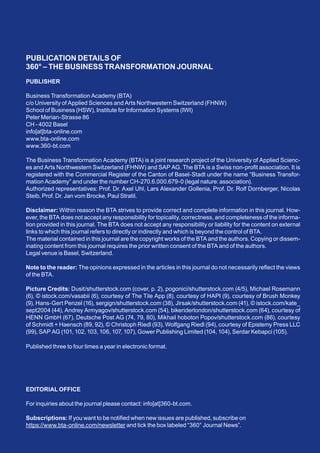 PUBLICATION DETAILS OF
360° – THE BUSINESS TRANSFORMATION JOURNAL
PUBLISHER
Business Transformation Academy (BTA)
c/o University of Applied Sciences and Arts Northwestern Switzerland (FHNW)
School of Business (HSW), Institute for Information Systems (IWI)
Peter Merian-Strasse 86
CH - 4002 Basel
info[at]bta-online.com
www.bta-online.com
www.360-bt.com
The Business Transformation Academy (BTA) is a joint research project of the University of Applied Scienc-
es and Arts Northwestern Switzerland (FHNW) and SAP AG. The BTA is a Swiss non-profit association. It is
registered with the Commercial Register of the Canton of Basel-Stadt under the name “Business Transfor-
mation Academy” and under the number CH-270.6.000.679-0 (legal nature: association).
Authorized representatives: Prof. Dr. Axel Uhl, Lars Alexander Gollenia, Prof. Dr. Rolf Dornberger, Nicolas
Steib, Prof. Dr. Jan vom Brocke, Paul Stratil.
Disclaimer: Within reason the BTA strives to provide correct and complete information in this journal. How-
ever, the BTA does not accept any responsibility for topicality, correctness, and completeness of the informa-
tion provided in this journal. The BTA does not accept any responsibility or liability for the content on external
links to which this journal refers to directly or indirectly and which is beyond the control of BTA.
The material contained in this journal are the copyright works of the BTA and the authors. Copying or dissem-
inating content from this journal requires the prior written consent of the BTA and of the authors.
Legal venue is Basel, Switzerland.
Note to the reader: The opinions expressed in the articles in this journal do not necessarily reflect the views
of the BTA.
Picture Credits: Dusit/shutterstock.com (cover, p. 2), pogonici/shutterstock.com (4/5), Michael Rosemann
(6), © istock.com/vasabii (6), courtesy of The Tile App (8), courtesy of HAPI (9), courtesy of Brush Monkey
(9), Hans-Gert Penzel (16), sergign/shutterstock.com (38), Jirsak/shutterstock.com (41), © istock.com/kate_
sept2004 (44), Andrey Armyagov/shutterstock.com (54), bikeriderlondon/shutterstock.com (64), courtesy of
HENN GmbH (67), Deutsche Post AG (74, 79, 80), Mikhail hoboton Popov/shutterstock.com (86), courtesy
of Schmidt + Haensch (89, 92), © Christoph Riedl (93), Wolfgang Riedl (94), courtesy of Epistemy Press LLC
(99), SAP AG (101, 102, 103, 106, 107, 107), Gower Publishing Limited (104, 104), Serdar Kebapci (105).
Published three to four times a year in electronic format.
EDITORIAL OFFICE
For inquiries about the journal please contact: info[at]360-bt.com.
Subscriptions: If you want to be notified when new issues are published, subscribe on
https://www.bta-online.com/newsletter and tick the box labeled “360° Journal News”.
COMMUNITY
 