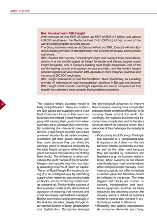 CASE STUDY
7676 The logistics freight business model is
fairly straightforward. There are custom-
ers with goods and suppliers with a truck
fleet. Customers focus on their own core
business and entrust a road freight com-
pany with moving their goods from wher-
ever they are to wherever they need to be.
By combining the volume of many cus-
tomers, a road freight provider can create
a win-win situation for all parties involved;
customers get their goods moved with
less costs because they can share the
carriage which is brokered efficiently by
the road freight company, while the sup-
pliers can share the business risk of filling
their trucks. The difference is what con-
stitutes the profit margin of the forwarder.
Margins are typically very thin, but high-
ly rewarding in terms of return on capital.
The art of Road Freight Forwarding is do-
ing it in an intelligent way by optimizing
supply chain networks, maximizing loads
on trucks, and by combining modes such
as road and rail. The key to the success of
this business model is the decentralized
approach of ensuring that revenues and
costs are closely matched and managed.
But the world has changed dramatically in
the last few decades, largely through in-
ternational division of labor, globalization
and digitalization. Companies leverage
the technological advances to improve
their business, making more complicated
products faster and more efficiently, while
sourcing freely around the world. Ac-
cordingly, the logistics business has be-
come more complicated and is therefore
forced to rethink its business model. Here
are some of the challenges the industry is
facing:
−− Productivity and Efficiency: The logis-
tics business is a complicated task.
It requires a lot of data – on the one
hand for internal operational purpos-
es and on the other hand because
they are needed by customers and
legislators (e.g. for customs declara-
tions). When systems do not interact
seamlessly, data must be entered and
often complemented manually. Such
internal costs do not offer immediate
customer value and therefore cannot
be reflected in the prices. The three
biggest cost blocks are: human re-
sources, transportation and ware-
house equipment, and fuel. As these
resources are becoming scarcer, the
industry needs to rethink its business
model to make a step increase in pro-
ductivity as well as in efficiency.
−− Reliability and Quality expectations:
As consumer demands are chang-
Box: Introduction to DHL Freight
With revenues of over EUR 55 billion, an EBIT of EUR 2.7 billion, and almost
450,000 employees, the Deutsche Post DHL (DPDHL) Group is one of the
world’s leading logistic services groups.
The Group has two main brands: Deutsche Post and DHL. Deutsche Post is Eu-
rope’s leading provider of standard letter mail services for private and business
customers.
DHL includes the Express, Forwarding/Freight, and Supply Chain corporate di-
visions. It is the world’s largest air freight forwarder and second largest ocean
freight forwarder, one of Europe’s leading road freight forwarders, one of the
world’s leading courier and express service providers, and the world’s largest
contract logistics service provider. DHL operates in more than 220 countries and
has around 280,000 employees.
DHL Freight specializes in road transportation. More specifically, as a leading
provider of international road transportation solutions in Europe and beyond,
DHL Freight offers specific road freight expertise and sector competences that
simplify its customers’ most complex transportation processes.
 