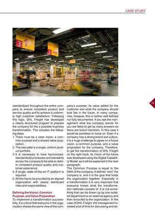 CASE STUDY
7979
standardized throughout the entire com-
pany to ensure consistent product and
service quality and to achieve a uniform-
ly high customer satisfaction. Following
this logic, DHL Freight has developed
a clearly structured program to prepare
the company for the a possible business
transformation. This includes the follow-
ing steps:
1.	There must be a clear vision, a com-
mon purpose and a shared value prop-
osition.
2.	The next pillar is a single, uniform prod-
uct portfolio.
3.	It is necessary to have harmonized,
standardized processes and standards
across the company to be able to deliv-
er consistent product quality and cus-
tomer experience.
4.	A single, state-of-the-art IT platform is
required.
5.	All this has to be provided by an aligned
organization with clearly distributed
roles and responsibilities.
Defining the Vision, Common
Purpose, and Value Proposition
To implement a transformation success-
fully, it is critical that everyone in the orga-
nization shares the same view of the com-
pany’s purpose, its value added for the
customer and what the company should
look like in the future. In many compa-
nies, however, this is neither well defined
nor fully documented. If you ask the man-
agement what the company stands for
you are likely to get as many answers as
there are board members. In this case it
would be pointless to move on. Even if a
company has a strong brand and culture,
it is a huge challenge to agree on a future
vision, a common purpose, and a value
proposition for the company. Therefore,
to get the transformation of DHL Freight
on the right track, its Vision of the future
was developed using the Digital Capabili-
ty Model, as it will be explained in the next
paragraph.
The Common Purpose is equal to the
DNA of the company. It defines “who” the
company is, and it is the glue that holds
the organization together. Especially in
a transformation it is very important that
everyone knows what the transforma-
tion rationale consists of. It is not some-
thing that can be drawn up by one isolat-
ed department or an external agency and
then force-fed to the organization. In the
case of DHL Freight, the management in-
vested a lot of time for discussing and de-
 