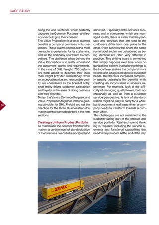 CASE STUDY
8080
fining the one sentence which perfectly
captures the Common Purpose – until ev-
eryone could give their consent.
The Value Proposition is a set of claimed
benefits a company promises to its cus-
tomers. These claims constitute the most
desirable experiences for its customers,
and set the company apart from its com-
petitors. The challenge when defining the
Value Proposition is to really understand
the customers’ wants and requirements.
In the case of DHL Freight, 700 custom-
ers were asked to describe their ideal
road freight provider. Interestingly, while
an acceptable price and reasonable qual-
ity are considered as the ticket of entry,
what really drives customer satisfaction
and loyalty is the ease of doing business
with their provider.
Today, the Vision, Common Purpose, and
Value Proposition together form the guid-
ing principle for DHL Freight and set the
direction for the three Business transfor-
mation workstreams described in the next
sections.
Creating a Uniform Product Portfolio
To materialize the benefits from transfor-
mation, a certain level of standardization
of the business needs to be accepted and
achieved. Especially in the services busi-
ness and in companies which are man-
aged locally, there is a risk that the prod-
ucts and services that are sold to the
customers differ from one place to the
other. Even services that share the same
name label and/or are considered as be-
ing identical are often very different in
practice. This drifting apart is something
that simply happens over time when or-
ganizations believe that tailoring things to
the local level makes the company more
flexible and adapted to specific customer
needs. But the thus increased complexi-
ty usually outweighs the benefits while
creating an inconsistent customers ex-
perience. For example, look at the diffi-
culty of managing quality levels, both op-
erationally as well as from a customer
service perspective. A lack of standard-
ization might be easy to carry for a while,
but it becomes a real issue when a com-
pany needs to transform towards a com-
mon vision.
The challenges are not restricted to the
customer-facing part of the product and
service portfolio. Real end-to-end think-
ing is required, including the service el-
ements and functional capabilities that
need to be provided. At the end of the day,
 