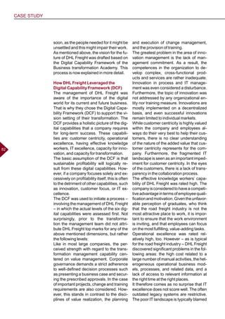 CASE STUDY
8282
soon, as the people needed for it might be
unsettled and this might impair their work.
As mentioned above, the vision for the fu-
ture of DHL Freight was drafted based on
the Digital Capability Framework of the
Business transformation Academy. This
process is now explained in more detail.
How DHL Freight Leveraged the
Digital Capability Framework (DCF)
The management of DHL Freight was
aware of the importance of the digital
world for its current and future business.
That is why they chose the Digital Capa-
bility Framework (DCF) to support the vi-
sion setting of their transformation. The
DCF provides a holistic picture of the dig-
ital capabilities that a company requires
for long-term success. These capabili-
ties are: customer centricity, operational
excellence, having effective knowledge
workers, IT excellence, capacity for inno-
vation, and capacity for transformation.
The basic assumption of the DCF is that
sustainable profitability will logically re-
sult from these digital capabilities. How-
ever, if a company focuses solely and ex-
cessively on profitability itself, this is often
to the detriment of other capabilities, such
as innovation, customer focus, or IT ex-
cellence.
The DCF was used to initiate a process –
involving the management of DHL Freight
– in which the actual levels of the six dig-
ital capabilities were assessed first. Not
surprisingly, prior to the transforma-
tion the management team did not attri-
bute DHL Freight top marks for any of the
above mentioned dimensions, but rather
the following levels:
Like in most large companies, the per-
ceived strength with regard to the trans-
formation management capability cen-
tered on value management. Corporate
governance demands a strict adherence
to well-defined decision processes such
as presenting a business case and secur-
ing the prescribed approvals. In the case
of important projects, change and training
requirements are also considered. How-
ever, this stands in contrast to the disci-
plines of value realization, the planning
and execution of change management,
and the provision of training.
The greatest problem in the area of inno-
vation management is the lack of man-
agement commitment. As a result, the
competences in the organization to de-
velop complex, cross-functional prod-
ucts and services are rather inadequate.
Innovation in process and IT manage-
ment was even considered a disturbance.
Furthermore, the topic of innovation was
not addressed by any organizational en-
tity nor training measure. Innovations are
mostly implemented on a decentralized
basis, and even successful innovations
remain limited to individual markets.
While customer centricity is highly valued
within the company and employees al-
ways do their very best to help their cus-
tomers, there is no clear understanding
of the nature of the added value that cus-
tomer centricity represents for the com-
pany. Furthermore, the fragmented IT
landscape is seen as an important imped-
iment for customer centricity. In the eyes
of the customers, there is a lack of trans-
parency in the collaboration process.
The effective knowledge workers’ capa-
bility of DHL Freight was rated high. The
companyisconsideredtohaveacompeti-
tiveadvantageintermsofemployeequali-
ficationandmotivation.Giventheunfavor-
able perception of graduates, who think
that the road freight industry is not the
most attractive place to work, it is impor-
tant to ensure that the work environment
is inviting, and that employees can focus
on the most fulfilling, value-adding tasks.
Operational excellence was rated rel-
atively high, too. However – as is typical
for the road freight industry – DHL Freight
discovered significant problems in the fol-
lowing areas: the high cost related to a
large number of manual activities, the het-
erogeneous operational business mod-
els, processes, and related data, and a
lack of access to relevant information at
the right time at the right places.
It therefore comes as no surprise that IT
excellence does not score well. The often
outdated legacy systems are restrictive.
The poor IT landscape is typically blamed
 