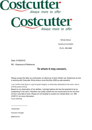 Windy Arbour
Dundrum Co.Dublin
Ph 01- 298 4480
Date: 01/08/2015
RE: Clearance of Reference
To whom it may concern,
Please accept this letter as confirmation of reference of Zane Sheikh (as Tautkevica) as she
is working with Costcutter Windy Arbour since Nov/Dec 2008 as sale assistant.
I can confirm that Zane is a girl of great integrity, is extremely dedicated to her work, and is
entirely peace-loving.
Based on my observation of her abilities, I strongly believe she has the potential to be an
outstanding in her work. I therefore can justify myself and can recommend her for any kind
of role in any field of work. Please do not hesitate to contact me ( Khalid Shah ) on 089
4725715 for more information.
Yours faithfully
___________________
Khalid Shah
Assistant manager
0894725715
 