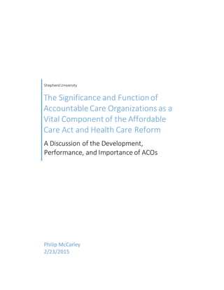 ShepherdUniversity
The Significance and Functionof
Accountable Care Organizations as a
Vital Component of the Affordable
Care Act and Health Care Reform
A Discussion of the Development,
Performance, and Importance of ACOs
Philip McCarley
2/23/2015
 