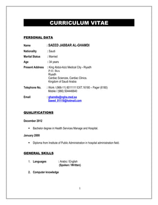 CURRICULUM VITAE 
PERSONAL DATA 
Name : SAEED JABBAR AL-GHAMDI 
Nationality : Saudi 
Marital Status : Married 
Age : 34 years 
Present Address : King Abdul-Aziz Medical City - Riyadh 
P.O. Box 
Riyadh 
Cardiac Sciences, Cardiac Clinics. 
Kingdom of Saudi Arabia 
Telephone No. : Work / (966-11) 8011111 EXT.16180 – Pager (6180) 
Mobile / (966) 504446640 
Email : ghamdis @ngha.med.sa 
Saeed_91119 @hotmail.com 
QUALIFICATIONS 
December 2012 
 Bachelor degree in Health Services Manage and Hospital. 
January 2000 
 Diploma from Institute of Public Administration in hospital administration field. 
GENERAL SKILLS 
1. Languages : Arabic / English 
(Spoken / Written) 
2. Computer knowledge 
1 
 