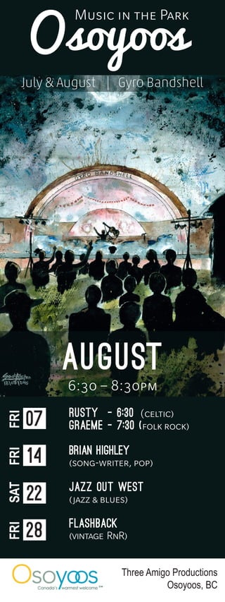 Three Amigo Productions
Osoyoos, BC
august
6:30 – 8:30pm
Rusty - 6:30 (celtic)
Graeme - 7:30 (folk rock)
Brian highley
(song-writer, pop)
Jazz Out West
(jazz & blues)
Flashback
(vintage RnR)
07
FRI
14
FRI
22
SAT
28
FRI
Osoyoos
July & August | Gyro Bandshell
Music in the Park