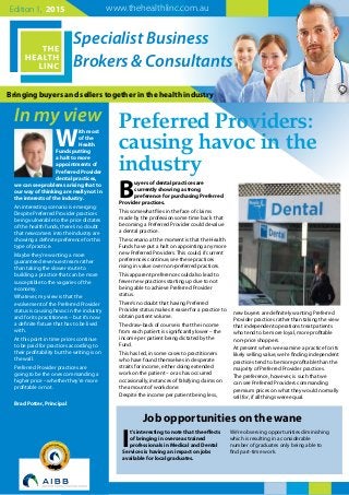 Bringing buyers and sellers together in the health industry
Specialist Business
Brokers & Consultants
In my view
www.thehealthlinc.com.auEdition 1, 2015
W
ith most
of the
Health
Funds putting
a halt to more
appointments of
Preferred Provider
dental practices,
we can see problems arising that to
our way of thinking are really not in
the interests of the industry.
An interesting scenario is emerging:
Despite Preferred Provider practices
being vulnerable to the price dictates
of the health funds, there’s no doubt
that newcomers into the industry are
showing a definite preference for this
type of practice.
Maybe they’re wanting a more
guaranteed revenue stream rather
than taking the slower route to
building a practice that can be more
susceptible to the vagaries of the
economy.
Whatever, my view is that the
evolvement of the Preferred Provider
status is causing havoc in the industry
and for its practitioners – but it’s now
a definite fixture that has to be lived
with.
At this point in time prices continue
to be paid for practices according to
their profitability but the writing is on
the wall.
Preferred Provider practices are
going to be the ones commanding a
higher price – whether they’re more
profitable or not.
Brad Potter, Principal
B
uyers of dental practices are
currently showing a strong
preference for purchasing Preferred
Provider practices.
This somewhat flies in the face of claims
made by the profession some time back that
becoming a Preferred Provider could devalue
a dental practice.
The scenario at the moment is that the Health
Funds have put a halt on appointing any more
new Preferred Providers. This could, if current
preferences continue, see these practices
rising in value over non-preferred practices.
This apparent preference could also lead to
fewer new practices starting up due to not
being able to achieve Preferred Provider
status.
There’s no doubt that having Preferred
Provider status makes it easier for a practice to
obtain patient volume.
The draw-back of course is that the income
from each patient is significantly lower – the
income per patient being dictated by the
Fund.
This has led, in some cases to practitioners
who have found themselves in desperate
straits for income, either doing extended
work on the patient – or as has occurred
occasionally, instances of falsifying claims on
the amount of work done.
Despite the income per patient being less,
new buyers are definitely wanting Preferred
Provider practices rather than taking the view
that independent operations treat patients
who tend to be more loyal, more profitable
non-price shoppers.
At present when we examine a practice for its
likely selling value, we’re finding independent
practices tend to be more profitable than the
majority of Preferred Provider practices.
The preference, however, is such that we
can see Preferred Providers commanding
premium prices on what they would normally
sell for, if all things were equal.
Preferred Providers:
causing havoc in the
industry
I
t’s interesting to note that the effects
of bringing in overseas trained
professionals in Medical and Dental
Services is having an impact on jobs
available for local graduates.
We’re observing opportunities diminishing
which is resulting in a considerable
number of graduates only being able to
find part-time work.
Job opportunities on the wane
 
