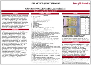 Authors: Kenneth Wong, Dehebie Elisee, Jasmine Lockhart
Department of Physical Sciences
EPA METHOD 1604 EXPERIMENT
H2
O
Abstract
Introduction
Materials & Methods Results
Conclusion
References
Barry University, Miami Shores, FL, 33161
In this experiment water was sterilized that was
not suitable for human consumption in less
than 6 hours. A rapid test was performed to see
how many E.coli were present in the water
before treatment through the SODIS method.
Two variables were then used to see which one
was more effective for treating the water. One
variable was black tape which was believed to
accelerate the temperature of the bottle causing
the detoxification process to speed up. The
other variable was aeration. Aeration is
believed to speed up the detoxification process
by trapping oxygen, allowing more heat to be
absorbed by the water killing the bacteria. The
water was then filtered in different
concentrations which consisted of: undiluted,
1/10 dilution and 1/100 dilution. These filters
were placed in agarose plates and incubated.
The data was recorded and observed.
In some parts of the world, the solar disinfection
of water is extremely important when it comes to
everyday life. Water is purified through EPA
METHOD 1604 AND SODIS . This method is
used in places like Kenya, Tanzania, Ethiopia,
Vietnam and some American states. Limitations
of solar heating are: a specific time, about ten
liters of water in each container and sun exposure.
More than 2 million people in 30 countries
around the world benefit from SODIS.
In conclusion, according to EPA METHOD 1604,
the appearance of blue spots also known as E.Coli
shows a positive reaction of the bacteria.
However, in this experiment, by using EPA
METHOD 1604 to purify the water through sun
exposure, it was observed that E.Coli was
completely was destroyed. Therefore, EPA
METHOD 1604 can be used as a beneficial
method to ensure the purification of water.
Niknam, A. (2012, February 2 ). Sodis: Solar Disinfection of
Water for Rural and Small Communities in Iran. Retrieved
from Solutions For Water :
http://www.solutionsforwater.org/solutions/sodis-solar-
disinfection-of-water-for-rural-and-small-communities-in-iran
Materials:
• Micro Tester Pro
• Small Glass Jar
• 100 mL Pyrex Jar
• 2100 Q Portable Turbidimeter (HACH)
• Water Metals Check (SenSafe TM
)
• 2 Bottles
• Thermometer
• 2 Plastic Containers
• 9 Agar Plates
• Water Sample
• Water Works TM- Nitrate and Nitrite Test Strips
Methods:
1.Pour water sample into a container (100mL).
2.Label the Micro Tester Pro.
3.Place Micro Tester Pro into the water sample. Rub the Micro
Tester Pro at the bottom of the container so that the tip breaks off.
Ensure that the Micro Tester Pro is filled with water.
4.Pour the water sample into a glass jar.
5.Place the Nitrate and Nitrite test strip into the water sample.
Remove the strip and let it sit for 2 minutes.
6.While waiting, place the water sample into the HACH 2100 Q
and measure the turbidity. Make sure that the lid is closed when
testing.
7.Remove the glass jar.
8.Place the water metals test strip into the glass jar.
9.Let it sit, then record the results.
10.Rinse the container that will be used.
11.Pour the water obtained from the lake and use a funnel to pour
the water into both bottles (aeration and black tape bottles). Do not
full the aeration bottle all the way to the top.
12.Label the bottles.
13.Place bottles on the grass in which direct sunlight can be
received.
14.At 30 minute intervals, check the temperature and shake well
for 4 hours.
15.Obtain 9 agar plates and label them: 3- Undiluted, 3- 1/10 and
3- 1/100.
16.Filter the undiluted water into a flask (100 mL).
17.Remove the container and take the filtered sheet out and place
it into the agar plates. Ensure that the forceps used to take the
filtered sheets out are heated as a sterilization process.
18.Incubate the agar plates and record the results after 24 hours.
Figure 1: Results from the E. Coli testing in the agar plates.
(Controls and two variables- Aeration and Black Tape)
For the undiluted samples of Aeration and the Black Tape, there were
less than100 E.Coli present. For the 1/10 Dilution for Aeration and Black
Tape there were less than 40 E.coli present. Lastly, for the 1/100 Dilution
for Aeration and Black Tape there were less than 8 E.coli present.
U.VEXPOSURE TIME
3.6 11:00
3.6 11:30
3.9 12:00
4.2 12:30
4.2 1:00
4.2 1:30
4.1 2:00
3.8 2:30
3.6 3:00
3.1 3:30
 