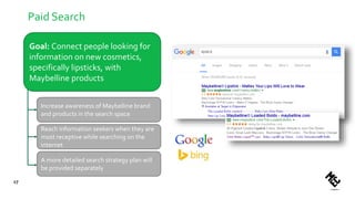Paid Search
17
Goal: Connect people looking for
information on new cosmetics,
specifically lipsticks, with
Maybelline products
Increase awareness of Maybelline brand
and products in the search space
Reach information seekers when they are
most receptive while searching on the
internet
A more detailed search strategy plan will
be provided separately
 