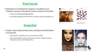 Paid Social
• Paid posts on Facebook & Instagram, buyable pins on
Pinterest, and pre-roll video & custom content onYouTube.
• Feature the hashtag #MeByMaybelline
• Use highly engaging formats likeGIFs, live video, 360 pictures/videos, etc.
• Create custom Sponsored Lenses and Sponsored Geofilters
on Snapchat.
• Sponsored lens will allow user to choose their lip shade.
• Sponsored geofilters will be created for each event—Target activation,
beauty bus, events, and holiday parties.
35
Snapchat
 