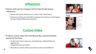 Influencers
• Partner with top-tier Instagram &YouTube female beauty
influencers.
• Partner with Latina influencers to increase multi-cultural reach.
• Influencers will also promote OOH campaigns & activations, and will appear
on-site inTarget & Beauty Bus locations.
• Produce custom video from the Beauty Bus, events & holiday
parties forYouTube.
• Content will include makeovers, tutorials & tips, celebrity/influencer
appearances,
and general event promotion.
• All produced content will be repurposed on other social platforms.
36
CustomVideo
 