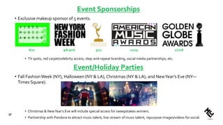 Event Sponsorships
• Exclusive makeup sponsor of 5 events.
• TV spots, red carpet/celebrity access, step-and-repeat branding, social media partnerships, etc.
37
8/27 9/8-9/16 9/17 11/19 1/7/18
Event/Holiday Parties
• Fall FashionWeek (NY), Halloween (NY & LA), Christmas (NY & LA), and NewYear’s Eve (NY—
Times Square).
• Christmas & NewYear’s Eve will include special access for sweepstakes winners.
• Partnership with Pandora to attract music talent, live-stream of music talent, repurpose images/videos for social.
 