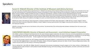 Susan H. Hildreth Director of the Institute of Museum and Library Services
On January 19, 2011, President Obama appointed Susan H. Hildreth to be director of the Institute of Museum and Library Services. Her nomination to her new
post was confirmed by the US Senate by unanimous consent on December 22, 2010. Hildreth had been the city librarian in Seattle for the previous two years.
Before moving to Seattle, Hildreth served for five years as California’s state librarian, a position to which she was appointed by Governor Arnold
Schwarzenegger. Previously, Hildreth was at the San Francisco Public Library, where she served as deputy director and then city librarian. Her background also
includes five years as deputy library director at the Sacramento Public Library, several years as Placer County's head librarian, and four years as library director
for the Benicia Public Library, all in California. She began her career as a branch librarian at the Edison Township Library in New Jersey.
Hildreth was active in the American Library Association, serving as president of the Public Library Association in 2006. She has a master's degree in library
science from State University of New York at Albany, a master's degree in business administration from Rutgers University, and a bachelor of arts, cum laude,
from Syracuse University.
Hildreth is serving a four-year term as the Director of the Institute. The directorship of the Institute alternates between individuals from the museum and
library communities.
Speakers
CHRISTOPHER WALKER, Director of Research and Assessment , Local Initiatives Support Corporation
Chris Walker is Director of Research and Assessment for the Local Initiatives Support Corporation, the nation’s foremost community development intermediary.
He is responsible for assembling, conducting, sponsoring, and disseminating high-quality research on community development’s contributions to the well-being
of individuals, families and communities. He also supports the research activities of the 30 LISC local programs throughout the United States.
His current work includes research into LISC’s Building Sustainable Communities program, a comprehensive place-based initiative to support community change
in more than 100 neighborhoods in cities where LISC works, analysis of financial capability outcomes for clients of LISC’s Financial Opportunity Centers, and
research into the role of arts and culture in community revitalization.
Prior to joining LISC in late 2005, Mr. Walker directed a community and economic development research program at the Urban Institute in Washington, DC,
including national studies of federal- and foundation-funded affordable housing, community lending, cultural participation, and other community and economic
development issues.
 