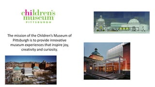 The mission of the Children’s Museum of
Pittsburgh is to provide innovative
museum experiences that inspire joy,
creativity and curiosity.
 