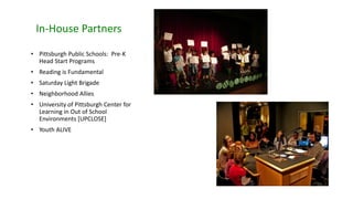 In-House Partners
• Pittsburgh Public Schools: Pre-K
Head Start Programs
• Reading is Fundamental
• Saturday Light Brigade
• Neighborhood Allies
• University of Pittsburgh Center for
Learning in Out of School
Environments [UPCLOSE]
• Youth ALIVE
 