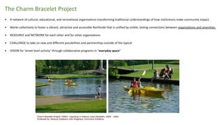 The Charm Bracelet Project
• A network of cultural, educational, and recreational organizations transforming traditional understandings of how institutions make community impact.
• Works collectively to foster a vibrant, attractive and accessible Northside that is unified by visible, lasting connections between organizations and amenities.
• RESOURCE and NETWORK for each other and for other organizations
• CHALLENGE to take on new and different possibilities and partnerships outside of the typical
• VISION for ‘street level activity’ through collaborative programs in “everyday space”
 