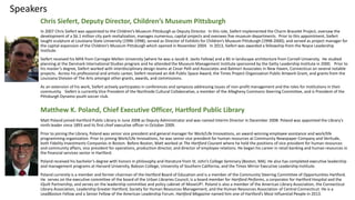Speakers
Chris Siefert, Deputy Director, Children’s Museum Pittsburgh
In 2007 Chris Siefert was appointed to the Children’s Museum Pittsburgh as Deputy Director. In this role, Siefert implemented the Charm Bracelet Project, oversaw the
development of a $6.1 million city park revitalization, manages numerous, capital projects and oversees five museum departments. Prior to this appointment, Siefert
taught sculpture at Louisiana State University (1996-1998); served as Director of Exhibits for Children’s Museum Pittsburgh (1998-2000); and served as project manager for
the capital expansion of the Children’s Museum Pittsburgh which opened in November 2004. In 2013, Siefert was awarded a fellowship from the Noyce Leadership
Institute.
Siefert received his MFA from Carnegie Mellon University [where he was a Jacob K. Javits Fellow] and a BS in landscape architecture from Cornell University. He studied
planning at the Denmark International Studies program and he attended the Museum Management Institute sponsored by the Getty Leadership Institute in 2000. Prior to
his master’s degree, Siefert worked with interdisciplinary design teams at Cesar Pelli and Associates and Balmori Associates in New Haven, Connecticut on several notable
projects. Across his professional and artistic career, Siefert received an AIA Public Space Award, the Times Project Organization Public Artwork Grant, and grants from the
Louisiana Division of The Arts amongst other grants, awards, and commissions.
As an extension of his work, Siefert actively participates in conferences and symposia addressing issues of non-profit management and the roles for institutions in their
community. Siefert is currently Vice President of the Northside Cultural Collaborative, a member of the Allegheny Commons Steering Committee, and is President of the
Pittsburgh Dynamo youth soccer club.
Matthew K. Poland, Chief Executive Officer, Hartford Public Library
Matt Poland joined Hartford Public Library in June 2008 as Deputy Administrator and was named Interim Director in December 2008. Poland was appointed the Library’s
ninth leader since 1893 and its first chief executive officer in October 2009.
Prior to joining the Library, Poland was senior vice president and general manager for Work/Life Innovations, an award-winning employee assistance and work/life
programming organization. Prior to joining Work/Life Innovations, he was senior vice president for human resources at Community Newspaper Company and Veritude,
both Fidelity Investments Companies in Boston. Before Boston, Matt worked at The Hartford Courant where he held the positions of vice president for human resources
and community affairs, vice president for operations, production director, and director of employee relations. He began his career in retail banking and human resources in
the financial services sector in Hartford.
Poland received his bachelor’s degree with honors in philosophy and literature from St. John’s College Seminary (Boston, MA). He also has completed executive leadership
and management programs at Harvard University, Babson College, University of Southern California, and the Times Mirror Executive Leadership Institute.
Poland currently is a member and former chairman of the Hartford Board of Education and is a member of the Community Steering Committee of Opportunities Hartford.
He serves on the executive committee of the board of the Urban Libraries Council, is a board member for Hartford Performs, a corporator for Hartford Hospital and the
iQuilt Partnership, and serves on the leadership committee and policy cabinet of MoveUP!. Poland is also a member of the American Library Association, the Connecticut
Library Association, Leadership Greater Hartford, Society for Human Resources Management, and the Human Resources Association of Central Connecticut. He is a
LeadBoston Fellow and a Senior Fellow of the American Leadership Forum. Hartford Magazine named him one of Hartford’s Most Influential People in 2013.
 