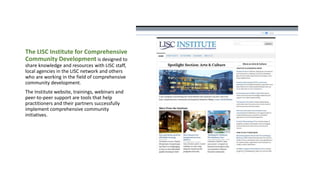 The LISC Institute for Comprehensive
Community Development is designed to
share knowledge and resources with LISC staff,
local agencies in the LISC network and others
who are working in the field of comprehensive
community development.
The Institute website, trainings, webinars and
peer-to-peer support are tools that help
practitioners and their partners successfully
implement comprehensive community
initiatives.
 