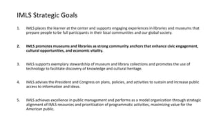 IMLS Strategic Goals
1. IMLS places the learner at the center and supports engaging experiences in libraries and museums that
prepare people to be full participants in their local communities and our global society.
2. IMLS promotes museums and libraries as strong community anchors that enhance civic engagement,
cultural opportunities, and economic vitality.
3. IMLS supports exemplary stewardship of museum and library collections and promotes the use of
technology to facilitate discovery of knowledge and cultural heritage.
4. IMLS advises the President and Congress on plans, policies, and activities to sustain and increase public
access to information and ideas.
5. IMLS achieves excellence in public management and performs as a model organization through strategic
alignment of IMLS resources and prioritization of programmatic activities, maximizing value for the
American public.
 