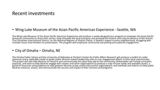 Recent investments
• Wing Luke Museum of the Asian Pacific American Experience - Seattle, WA
The Wing Luke Museum of the Asian Pacific American Experience will produce a newly designed tour program to empower the Asian Pacific
American community to share their stories, help stimulate the local economy, and promote the historic and cultural vibrancy of the district.
The Chinatown International District, on the National Register of Historic Places, is Seattle’s lowest-income neighborhood, struggling with
multiple issues that threaten its preservation. The program will emphasize community storytelling and audience engagement.
• City of Omaha – Omaha, NE
The Omaha Public Library and the University of Nebraska at Omaha’s Center for Public Affairs Research will produce a toolkit of useful
resources and a replicable model to guide public libraries toward leadership roles in civic engagement efforts in their local communities.
The project will also help libraries to measure and communicate the value they add to the community. Deliverables will include principles,
practices, and tools to help libraries engage with citizens and other organizations to produce a map of local needs and available assets, a
portal of resources and guidelines to help position libraries as key community anchor organizations, and methods and metrics to help public
libraries measure, assess, and communicate the success and impact of their services and programs.
 