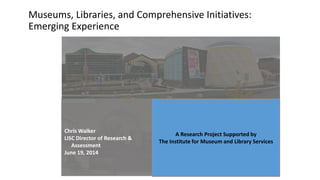 Museums, Libraries, and Comprehensive Initiatives:
Emerging Experience
A Research Project Supported by
The Institute for Museum and Library Services
Chris Walker
LISC Director of Research &
Assessment
June 19, 2014
 