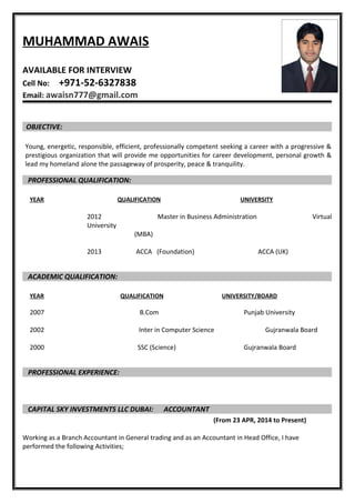 MUHAMMAD AWAIS
AVAILABLE FOR INTERVIEW
Cell No: +971-52-6327838
Email: awaisn777@gmail.com
OBJECTIVE:
Young, energetic, responsible, efficient, professionally competent seeking a career with a progressive &
prestigious organization that will provide me opportunities for career development, personal growth &
lead my homeland alone the passageway of prosperity, peace & tranquility.
PROFESSIONAL QUALIFICATION:
YEAR QUALIFICATION UNIVERSITY
2012 Master in Business Administration Virtual
University
(MBA)
2013 ACCA (Foundation) ACCA (UK)
ACADEMIC QUALIFICATION:
YEAR QUALIFICATION UNIVERSITY/BOARD
2007 B.Com Punjab University
2002 Inter in Computer Science Gujranwala Board
2000 SSC (Science) Gujranwala Board
PROFESSIONAL EXPERIENCE:
CAPITAL SKY INVESTMENTS LLC DUBAI: ACCOUNTANT
(From 23 APR, 2014 to Present)
Working as a Branch Accountant in General trading and as an Accountant in Head Office, I have
performed the following Activities;
 