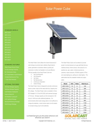 US Rev. 1 – April 15, 2015 Copyright © 2015 SolarCast, LLC. All Rights Reserved.
Solar Power Cube
The Solar Power Cube utilizes the natural resources of
solar energy to provide clean reliable off-grid electric
power generation at locations where a power grid
connection is either not feasible or not cost effective.
The key benefits of the Solar Power Cube are:
 No Fuel Required
 No Emissions
 No Noise
 No Maintenance
 Continuous Operation
 Green Energy
The Solar Power Cube is designed to provide continuous
electric power output at the rated watt-hour capacity and
DC voltage. The Solar Power Cube is available in three
DC Voltages (12, 24 and 48 VDC) with standard storage
of 72 hours. Storage capacity can be increased to 120
hours or 168 hours with additional batteries. For
environments where solar energy alone is not sufficient to
charge the batteries, a wind turbine option can be added
to increase energy input to the batteries.
The Solar Power Cube can be utilized to provide
power to remote sensors at a gas well head site (ex.
methane sensor, flame sensor), flow sensors on a
pipeline (ex. gas, water), remote security (ex.
cameras, motion sensors), SCADA systems, RTUs
and solar lighting (ex. parking lot, street lights). The
table below lists the available models and output
watts:
Model VDC Watts Watt-Hours
SPC-12-05 12 6 144
SPC-12-10 12 12 288
SPC-12-15 12 18 432
SPC-12-20 12 24 576
SPC-24-05 24 12 288
SPC-24-10 24 24 576
SPC-24-15 24 36 864
SPC-24-20 24 48 1152
SPC-48-05 48 24 576
SPC-48-10 48 48 1152
SPC-48-15 48 72 1728
SPC-48-20 48 96 2304
STANDARD MODELS
SPC-12-05
SPC-12-10
SPC-12-15
SPC-12-20
SPC-24-05
SPC-24-10
SPC-24-15
SPC-24-20
SPC-48-05
SPC-48-10
SPC-48-15
SPC-48-20
STANDARD FEATURES
Solar Energy Source Power
72 Hour Storage Capacity
DC Termination Strips
DC Fused Battery Inputs/Outputs
Virtually Maintenance Free
1 Year Parts Warranty
OPTIONAL FEATURES
120 Hour Storage Capacity
168 Hour Storage Capacity
Cold Weather Heating Kit
Dusk-to-Dawn Kit
Hot Weather Cooling Kit
LED Lighting Package
Security Monitoring Package
Wind Energy Package
Let SolarCast give you the power wherever and
whenever you need it!
 